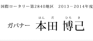 国際ロータリー第２８４０地区  2013－2014年度  ガバナー・エレクト 本田 博己 （前橋ロータリークラブ）