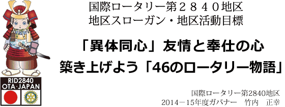 国際ロータリー第２８４０地区 地区スローガン・地区活動目標  「異体同心」友情と奉仕の心 築き上げよう「４６のロータリー物語」  国際ロータリー第２８４０地区 ２０１４－１５年度ガバナー　竹内 正幸
